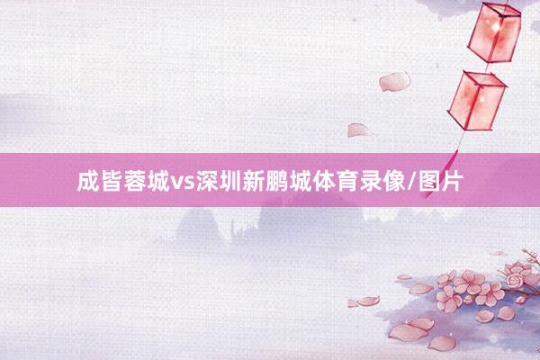 成皆蓉城vs深圳新鹏城体育录像/图片