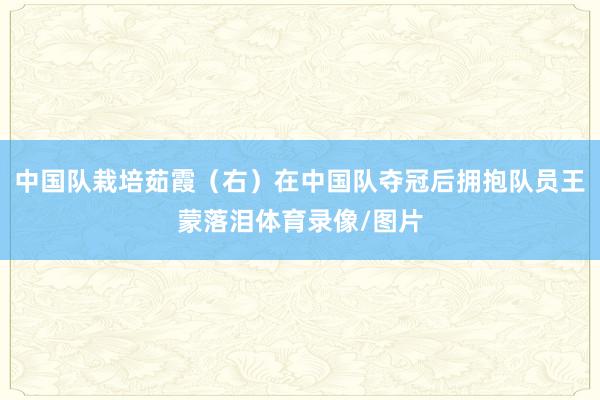 中国队栽培茹霞（右）在中国队夺冠后拥抱队员王蒙落泪体育录像/图片
