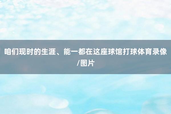 咱们现时的生涯、能一都在这座球馆打球体育录像/图片