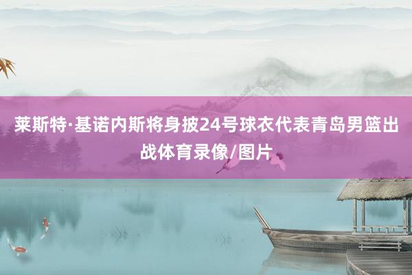 莱斯特·基诺内斯将身披24号球衣代表青岛男篮出战体育录像/图片