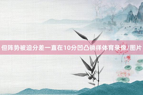 但阵势被迫分差一直在10分凹凸徜徉体育录像/图片