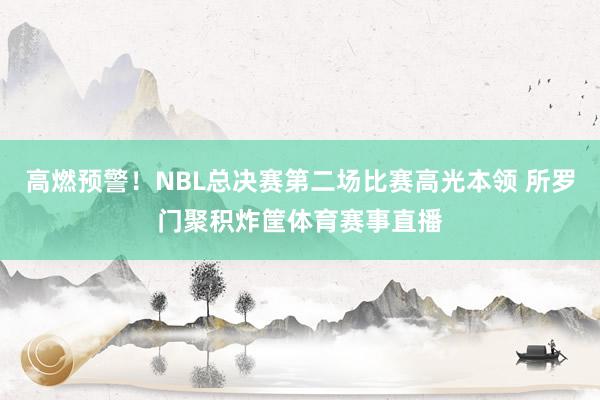 高燃预警！NBL总决赛第二场比赛高光本领 所罗门聚积炸筐体育赛事直播
