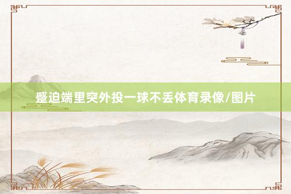 蹙迫端里突外投一球不丢体育录像/图片