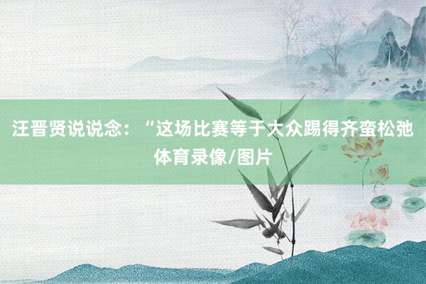 汪晋贤说说念：“这场比赛等于大众踢得齐蛮松弛体育录像/图片