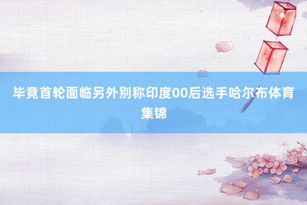 毕竟首轮面临另外别称印度00后选手哈尔布体育集锦
