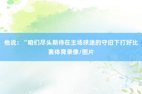 他说：“咱们尽头期待在主场球迷的守旧下打好比赛体育录像/图片