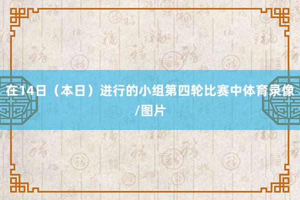 在14日（本日）进行的小组第四轮比赛中体育录像/图片