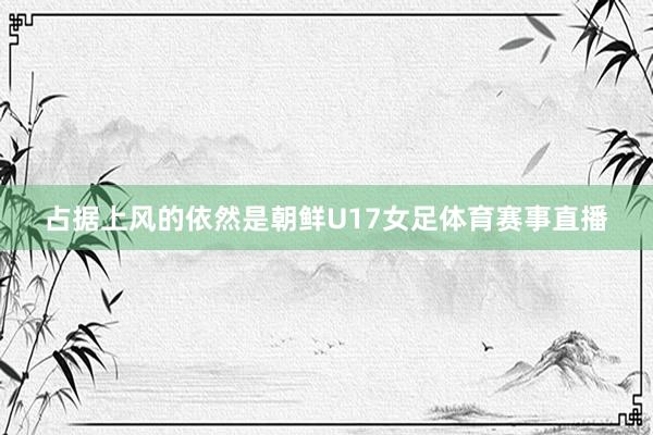 占据上风的依然是朝鲜U17女足体育赛事直播