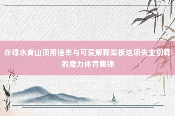 在绿水青山顶用速率与可爱解释桨板这项失业剖释的魔力体育集锦