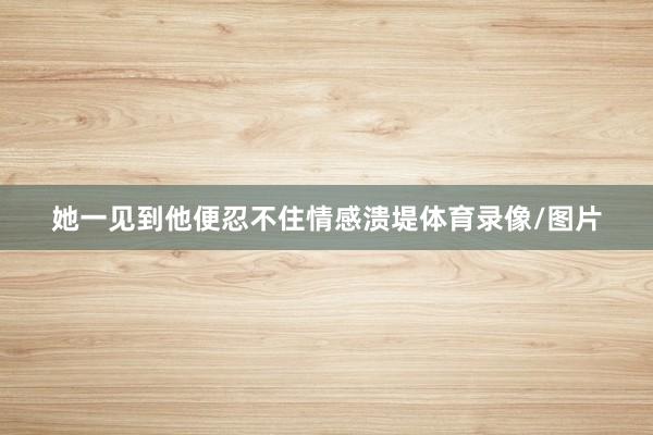 她一见到他便忍不住情感溃堤体育录像/图片