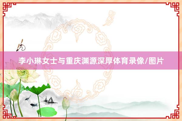 李小琳女士与重庆渊源深厚体育录像/图片