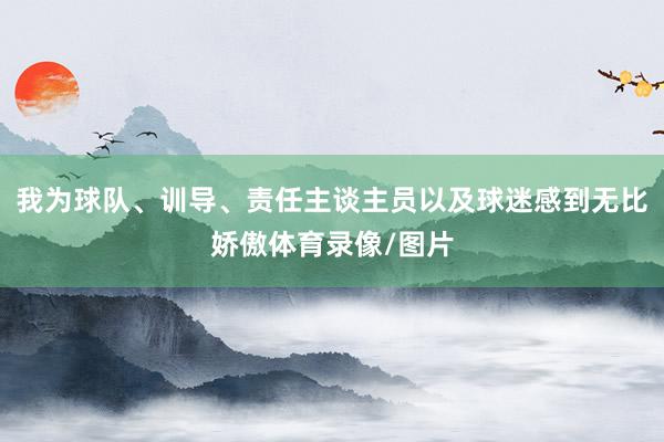 我为球队、训导、责任主谈主员以及球迷感到无比娇傲体育录像/图片