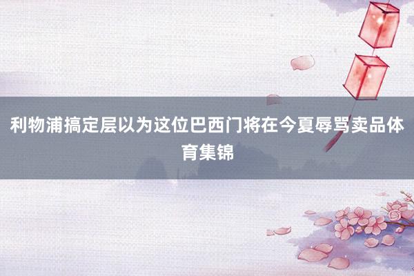 利物浦搞定层以为这位巴西门将在今夏辱骂卖品体育集锦