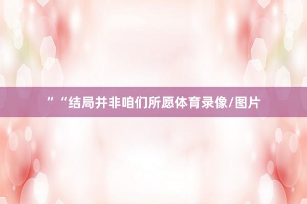”“结局并非咱们所愿体育录像/图片