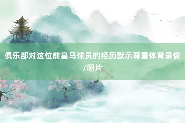 俱乐部对这位前皇马球员的经历默示尊重体育录像/图片