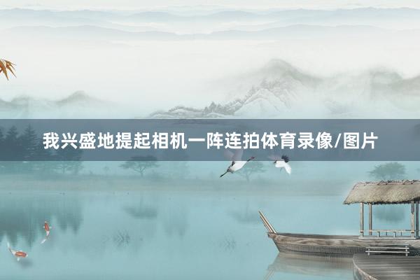我兴盛地提起相机一阵连拍体育录像/图片