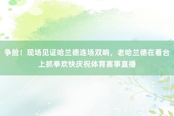 争脸!现场见证哈兰德连场双响,老哈兰德在看台上抓拳欢快庆祝体育赛事直播